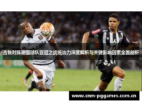 吉鲁对阵德国球队亚冠之战统治力深度解析与关键影响因素全面剖析